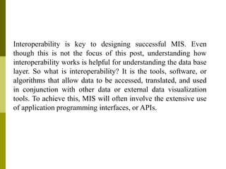 Interoperability is key to designing successful MIS. Even
though this is not the focus of this post, understanding how
interoperability works is helpful for understanding the data base
layer. So what is interoperability? It is the tools, software, or
algorithms that allow data to be accessed, translated, and used
in conjunction with other data or external data visualization
tools. To achieve this, MIS will often involve the extensive use
of application programming interfaces, or APIs.
 