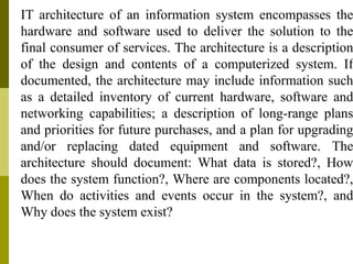 IT architecture of an information system encompasses the
hardware and software used to deliver the solution to the
final consumer of services. The architecture is a description
of the design and contents of a computerized system. If
documented, the architecture may include information such
as a detailed inventory of current hardware, software and
networking capabilities; a description of long-range plans
and priorities for future purchases, and a plan for upgrading
and/or replacing dated equipment and software. The
architecture should document: What data is stored?, How
does the system function?, Where are components located?,
When do activities and events occur in the system?, and
Why does the system exist?
 