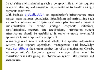 Establishing and maintaining such a complex infrastructure requires
extensive planning and consistent implementation to handle strategic
corporate initiatives,
With business globalization, an organization’s infrastructure often
crosses many national boundaries. Establishing and maintaining such
a complex infrastructure requires extensive planning and consistent
implementation to handle strategic corporate initiatives,
transformations, mergers, and acquisitions. Information system
infrastructure should be established in order to create meaningful
options for future corporate development.
When organized into a coherent whole, the specific information
systems that support operations, management, and knowledge
work constitute the system architecture of an organization. Clearly,
an organization’s long-term general strategic plans must be
considered when designing an information system infrastructure and
architecture.
 