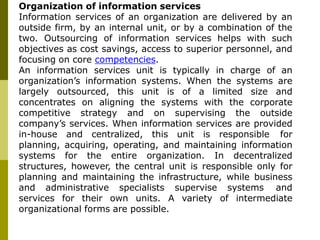 Organization of information services
Information services of an organization are delivered by an
outside firm, by an internal unit, or by a combination of the
two. Outsourcing of information services helps with such
objectives as cost savings, access to superior personnel, and
focusing on core competencies.
An information services unit is typically in charge of an
organization’s information systems. When the systems are
largely outsourced, this unit is of a limited size and
concentrates on aligning the systems with the corporate
competitive strategy and on supervising the outside
company’s services. When information services are provided
in-house and centralized, this unit is responsible for
planning, acquiring, operating, and maintaining information
systems for the entire organization. In decentralized
structures, however, the central unit is responsible only for
planning and maintaining the infrastructure, while business
and administrative specialists supervise systems and
services for their own units. A variety of intermediate
organizational forms are possible.
 
