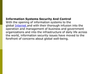 Information Systems Security And Control
With the opening of information systems to the
global Internet and with their thorough infusion into the
operation and management of business and government
organizations and into the infrastructure of daily life across
the world, information security issues have moved to the
forefront of concerns about global well-being.
 
