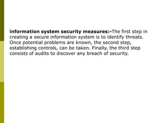 information system security measures:-The first step in
creating a secure information system is to identify threats.
Once potential problems are known, the second step,
establishing controls, can be taken. Finally, the third step
consists of audits to discover any breach of security.
 