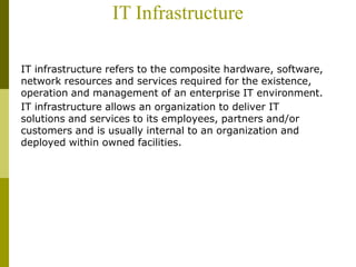 IT Infrastructure
IT infrastructure refers to the composite hardware, software,
network resources and services required for the existence,
operation and management of an enterprise IT environment.
IT infrastructure allows an organization to deliver IT
solutions and services to its employees, partners and/or
customers and is usually internal to an organization and
deployed within owned facilities.
 