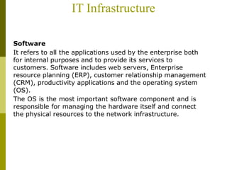 IT Infrastructure
Software
It refers to all the applications used by the enterprise both
for internal purposes and to provide its services to
customers. Software includes web servers, Enterprise
resource planning (ERP), customer relationship management
(CRM), productivity applications and the operating system
(OS).
The OS is the most important software component and is
responsible for managing the hardware itself and connect
the physical resources to the network infrastructure.
 