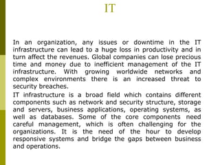 IT
In an organization, any issues or downtime in the IT
infrastructure can lead to a huge loss in productivity and in
turn affect the revenues. Global companies can lose precious
time and money due to inefficient management of the IT
infrastructure. With growing worldwide networks and
complex environments there is an increased threat to
security breaches.
IT infrastructure is a broad field which contains different
components such as network and security structure, storage
and servers, business applications, operating systems, as
well as databases. Some of the core components need
careful management, which is often challenging for the
organizations. It is the need of the hour to develop
responsive systems and bridge the gaps between business
and operations.
 