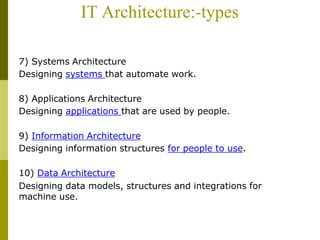 IT Architecture:-types
7) Systems Architecture
Designing systems that automate work.
8) Applications Architecture
Designing applications that are used by people.
9) Information Architecture
Designing information structures for people to use.
10) Data Architecture
Designing data models, structures and integrations for
machine use.
 
