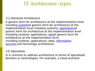 IT Architecture:-types
11) Solutions Architecture
A generic term for architecture at the implementation level
including systemsA generic term for architecture at the
implementation level including systems, applicationsA
generic term for architecture at the implementation level
including systems, applications, dataA generic term for
architecture at the implementation level
including systems, applications, data, information
security and technology architecture.
12) Specialists
It is common to address architecture in terms of specialized
domains or technologies. For example, a cloud architect.
 