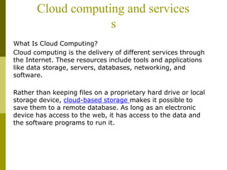 Cloud computing and services
s
What Is Cloud Computing?
Cloud computing is the delivery of different services through
the Internet. These resources include tools and applications
like data storage, servers, databases, networking, and
software.
Rather than keeping files on a proprietary hard drive or local
storage device, cloud-based storage makes it possible to
save them to a remote database. As long as an electronic
device has access to the web, it has access to the data and
the software programs to run it.
 
