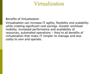 Virtualization
Benefits of Virtualization
Virtualization can increase IT agility, flexibility and scalability
while creating significant cost savings. Greater workload
mobility, increased performance and availability of
resources, automated operations – they’re all benefits of
virtualization that make IT simpler to manage and less
costly to own and operate.
 
