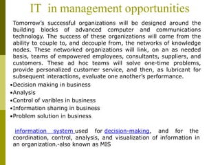 IT in management opportunities
Tomorrow’s successful organizations will be designed around the
building blocks of advanced computer and communications
technology. The success of these organizations will come from the
ability to couple to, and decouple from, the networks of knowledge
nodes. These networked organizations will link, on an as needed
basis, teams of empowered employees, consultants, suppliers, and
customers. These ad hoc teams will solve one-time problems,
provide personalized customer service, and then, as lubricant for
subsequent interactions, evaluate one another’s performance.
•Decision making in business
•Analysis
•Control of varibles in business
•Information sharing in business
•Problem solution in business
information system used for decision-making, and for the
coordination, control, analysis, and visualization of information in
an organization.-also known as MIS
 