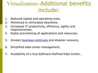 Virtualization:-Additional benefits
include:
1. Reduced capital and operating costs.
2. Minimized or eliminated downtime.
3. Increased IT productivity, efficiency, agility and
responsiveness.
4. Faster provisioning of applications and resources.
5. Greater business continuity and disaster recovery.
6. Simplified data center management.
7. Availability of a true Software-Defined Data Center..
 