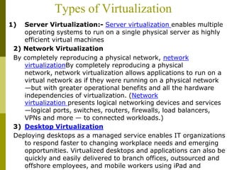 Types of Virtualization
1) Server Virtualization:- Server virtualization enables multiple
operating systems to run on a single physical server as highly
efficient virtual machines
2) Network Virtualization
By completely reproducing a physical network, network
virtualizationBy completely reproducing a physical
network, network virtualization allows applications to run on a
virtual network as if they were running on a physical network
—but with greater operational benefits and all the hardware
independencies of virtualization. (Network
virtualization presents logical networking devices and services
—logical ports, switches, routers, firewalls, load balancers,
VPNs and more — to connected workloads.)
3) Desktop Virtualization
Deploying desktops as a managed service enables IT organizations
to respond faster to changing workplace needs and emerging
opportunities. Virtualized desktops and applications can also be
quickly and easily delivered to branch offices, outsourced and
offshore employees, and mobile workers using iPad and
 