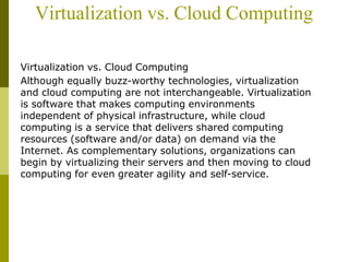 Virtualization vs. Cloud Computing
Virtualization vs. Cloud Computing
Although equally buzz-worthy technologies, virtualization
and cloud computing are not interchangeable. Virtualization
is software that makes computing environments
independent of physical infrastructure, while cloud
computing is a service that delivers shared computing
resources (software and/or data) on demand via the
Internet. As complementary solutions, organizations can
begin by virtualizing their servers and then moving to cloud
computing for even greater agility and self-service.
 