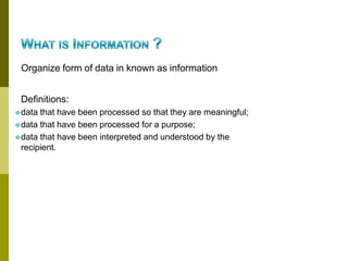 Organize form of data in known as information
Definitions:
❖data that have been processed so that they are meaningful;
❖data that have been processed for a purpose;
❖data that have been interpreted and understood by the
recipient.
 