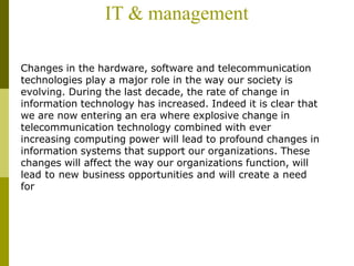 IT & management
Changes in the hardware, software and telecommunication
technologies play a major role in the way our society is
evolving. During the last decade, the rate of change in
information technology has increased. Indeed it is clear that
we are now entering an era where explosive change in
telecommunication technology combined with ever
increasing computing power will lead to profound changes in
information systems that support our organizations. These
changes will affect the way our organizations function, will
lead to new business opportunities and will create a need
for
 