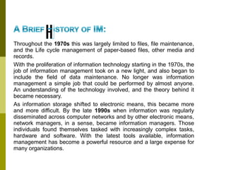 Throughout the 1970s this was largely limited to files, file maintenance,
and the Life cycle management of paper-based files, other media and
records.
With the proliferation of information technology starting in the 1970s, the
job of information management took on a new light, and also began to
include the field of data maintenance. No longer was information
management a simple job that could be performed by almost anyone.
An understanding of the technology involved, and the theory behind it
became necessary.
As information storage shifted to electronic means, this became more
and more difficult. By the late 1990s when information was regularly
disseminated across computer networks and by other electronic means,
network managers, in a sense, became information managers. Those
individuals found themselves tasked with increasingly complex tasks,
hardware and software. With the latest tools available, information
management has become a powerful resource and a large expense for
many organizations.
 