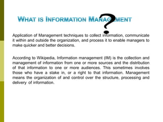 Application of Management techniques to collect information, communicate
it within and outside the organization, and process it to enable managers to
make quicker and better decisions.
According to Wikipedia, Information management (IM) is the collection and
management of information from one or more sources and the distribution
of that information to one or more audiences. This sometimes involves
those who have a stake in, or a right to that information. Management
means the organization of and control over the structure, processing and
delivery of information.
 
