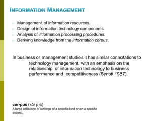 □ Management of information resources.
□ Design of information technology components.
□ Analysis of information processing procedures.
□ Deriving knowledge from the information corpus.
In business or management studies it has similar connotations to
technology management, with an emphasis on the
relationship of information technology to business
performance and competitiveness (Synott 1987).
cor·pus (kôr p s)
A large collection of writings of a specific kind or on a specific
subject.
 