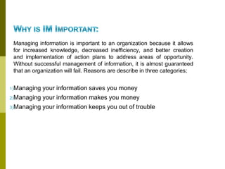 Managing information is important to an organization because it allows
for increased knowledge, decreased inefficiency, and better creation
and implementation of action plans to address areas of opportunity.
Without successful management of information, it is almost guaranteed
that an organization will fail. Reasons are describe in three categories;
1)Managing your information saves you money
2)Managing your information makes you money
3)Managing your information keeps you out of trouble
 