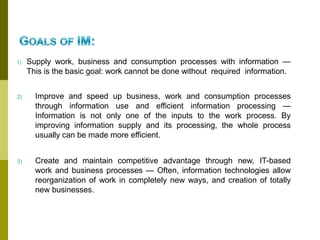 1) Supply work, business and consumption processes with information —
This is the basic goal: work cannot be done without required information.
2) Improve and speed up business, work and consumption processes
through information use and efficient information processing —
Information is not only one of the inputs to the work process. By
improving information supply and its processing, the whole process
usually can be made more efficient.
3) Create and maintain competitive advantage through new, IT-based
work and business processes — Often, information technologies allow
reorganization of work in completely new ways, and creation of totally
new businesses.
 