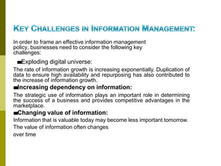 In order to frame an effective information management
policy, businesses need to consider the following key
challenges:
■
■Exploding digital universe:
The rate of information growth is increasing exponentially. Duplication of
data to ensure high availability and repurposing has also contributed to
the increase of information growth.
■
■Increasing dependency on information:
The strategic use of information plays an important role in determining
the success of a business and provides competitive advantages in the
marketplace.
■
■Changing value of information:
Information that is valuable today may become less important tomorrow.
The value of information often changes
over time
 