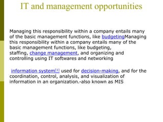 IT and management opportunities
Managing this responsibility within a company entails many
of the basic management functions, like budgetingManaging
this responsibility within a company entails many of the
basic management functions, like budgeting,
staffing, change management, and organizing and
controlling using IT softwares and networking
information system[1] used for decision-making, and for the
coordination, control, analysis, and visualization of
information in an organization.-also known as MIS
 
