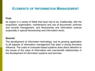 First:
Its origins in a variety of fields that have had to do, traditionally, with the
acquisition, organization, maintenance and use of documents: archives
and records management, and librarianship and information science
(especially in special librarianship and information work).
Second:
The development of information technology, and its growing application
to all aspects of information management has been a strong formative
influence. The costs of computer-based systems draw direct attention to
the issues of the value of information and cost-benefit relationships in
the development of information systems and services.
 