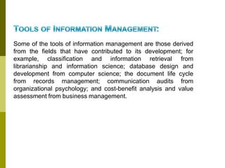 Some of the tools of information management are those derived
from the fields that have contributed to its development; for
example, classification and information retrieval from
librarianship and information science; database design and
development from computer science; the document life cycle
from records management; communication audits from
organizational psychology; and cost-benefit analysis and value
assessment from business management.
 