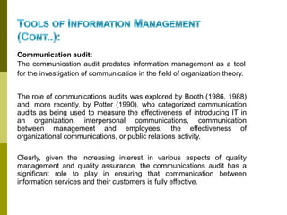 Communication audit:
The communication audit predates information management as a tool
for the investigation of communication in the field of organization theory.
The role of communications audits was explored by Booth (1986, 1988)
and, more recently, by Potter (1990), who categorized communication
audits as being used to measure the effectiveness of introducing IT in
an organization, interpersonal communications, communication
between management and employees, the effectiveness of
organizational communications, or public relations activity.
Clearly, given the increasing interest in various aspects of quality
management and quality assurance, the communications audit has a
significant role to play in ensuring that communication between
information services and their customers is fully effective.
 