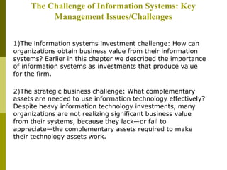 The Challenge of Information Systems: Key
Management Issues/Challenges
1)The information systems investment challenge: How can
organizations obtain business value from their information
systems? Earlier in this chapter we described the importance
of information systems as investments that produce value
for the firm.
2)The strategic business challenge: What complementary
assets are needed to use information technology effectively?
Despite heavy information technology investments, many
organizations are not realizing significant business value
from their systems, because they lack—or fail to
appreciate—the complementary assets required to make
their technology assets work.
 