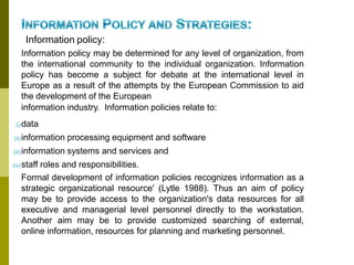 Information policy:
Information policy may be determined for any level of organization, from
the international community to the individual organization. Information
policy has become a subject for debate at the international level in
Europe as a result of the attempts by the European Commission to aid
the development of the European
information industry. Information policies relate to:
(i)data
(ii)information processing equipment and software
(iii)information systems and services and
(iv)staff roles and responsibilities.
Formal development of information policies recognizes information as a
strategic organizational resource' (Lytle 1988). Thus an aim of policy
may be to provide access to the organization's data resources for all
executive and managerial level personnel directly to the workstation.
Another aim may be to provide customized searching of external,
online information, resources for planning and marketing personnel.
 