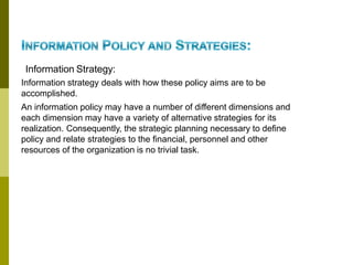 Information Strategy:
Information strategy deals with how these policy aims are to be
accomplished.
An information policy may have a number of different dimensions and
each dimension may have a variety of alternative strategies for its
realization. Consequently, the strategic planning necessary to define
policy and relate strategies to the financial, personnel and other
resources of the organization is no trivial task.
 