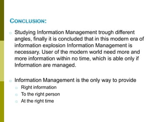 □ Studying Information Management trough different
angles, finally it is concluded that in this modern era of
information explosion Information Management is
necessary. User of the modern world need more and
more information within no time, which is able only if
Information are managed.
□ Information Management is the only way to provide
□ Right information
□ To the right person
□ At the right time
 