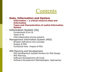 Contents
□ Data, Information and System
□
□
□
□
Information – a critical resource Data and
Information
Types and Characteristics of useful Information
System
□ Information System (IS)
Components of an IS
Types of IS
□
□
□ Interrelationship among systems
□ Management Information System (MIS)
□
□
□
□
Broader Definitions and concepts
Output of MIS
Functional View Impact of MIS
□ MIS Planning and Development
□
□
□
□
□
MIS Development outlook Pointers for MIS Design
MIS Planning
Software Development Life Cycle
Software Development Methodologies: Approaches
 