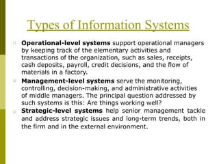 Types of Information Systems
□ Operational-level systems support operational managers
by keeping track of the elementary activities and
transactions of the organization, such as sales, receipts,
cash deposits, payroll, credit decisions, and the flow of
materials in a factory.
Management-level systems serve the monitoring,
controlling, decision-making, and administrative activities
of middle managers. The principal question addressed by
such systems is this: Are things working well?
Strategic-level systems help senior management tackle
and address strategic issues and long-term trends, both in
the firm and in the external environment.
□
□
 