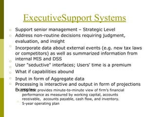 ExecutiveSupport Systems
□
□
Support senior management – Strategic Level
Address non-routine decisions requiring judgment,
evaluation, and insight
Incorporate data about external events (e.g. new tax laws
or competitors) as well as summarized information from
internal MIS and DSS
User "seductive" interfaces; Users' time is a premium
What if capabilities abound
Input in form of Aggregate data
Processing is interactive and output in form of projections
E□
xa
E
m
SS
pl
te
ha
st provides minute-to-minute view of firm’s financial
performance as measured by working capital, accounts
receivable, accounts payable, cash flow, and inventory.
□
□
□
□
□
□
5-year operating plan
□
 