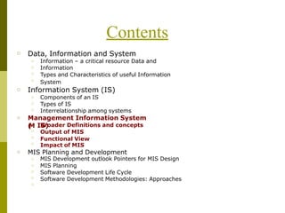 Contents
□ Data, Information and System
□
□
□
□
Information – a critical resource Data and
Information
Types and Characteristics of useful Information
System
□ Information System (IS)
Components of an IS
Types of IS
□
□
□ Interrelationship among systems
□ Management Information System
IB
Sr
)
oader Definitions and concepts
Output of MIS
Functional View
(
M
□
□
□
□
Impact of MIS
□ MIS Planning and Development
□
□
□
□
□
MIS Development outlook Pointers for MIS Design
MIS Planning
Software Development Life Cycle
Software Development Methodologies: Approaches
 