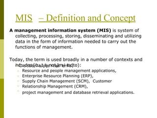 MIS – Definition and Concept
□
□
□
□
□
A management information system (MIS) is system of
collecting, processing, storing, disseminating and utilizing
data in the form of information needed to carry out the
functions of management.
Today, the term is used broadly in a number of contexts and
i
n
□
c
l
D
u
e
d
c
e
i
s
s
i
o
(
n
b
u
s
u
tp
i
s
p
o
n
r
o
tt
s
y
l
i
s
m
t
e
i
m
t
e
s
d
,to):
Resource and people management applications,
Enterprise Resource Planning (ERP),
Supply Chain Management (SCM), Customer
Relationship Management (CRM),
project management and database retrieval applications.
 