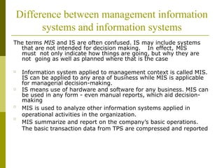 Difference between management information
systems and information systems
The terms MIS and IS are often confused. IS may include systems
that are not intended for decision making. In effect, MIS
must not only indicate how things are going, but why they are
not going as well as planned where that is the case
□ Information system applied to management context is called MIS.
IS can be applied to any area of business while MIS is applicable
for managerial decision-making.
IS means use of hardware and software for any business. MIS can
be used in any form - even manual reports, which aid decision-
making
MIS is used to analyze other information systems applied in
operational activities in the organization.
MIS summarize and report on the company’s basic operations.
The basic transaction data from TPS are compressed and reported
□
□
□
 