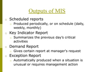 Outputs of MIS
□ Scheduled reports
□ Produced periodically, or on schedule (daily,
weekly, monthly)
□ Key Indicator Report
□ Summarizes the previous day’s critical
activities
□ Demand Report
□ Gives certain report at manager's request
□ Exception Report
□ Automatically produced when a situation is
unusual or requires management action
 