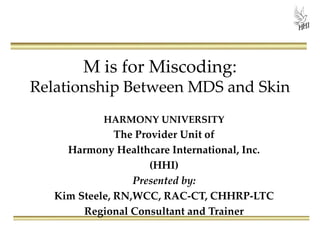M is for Miscoding:
Relationship Between MDS and Skin
HARMONY UNIVERSITY
The Provider Unit of
Harmony Healthcare International, Inc.
(HHI)
Presented by:
Kim Steele, RN,WCC, RAC-CT, CHHRP-LTC
Regional Consultant and Trainer
 