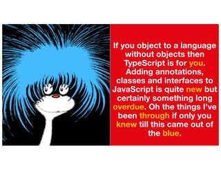 If you object to a language
without objects then
TypeScript is for you.
Adding annotations,
classes and interfaces to
JavaScript is quite new but
certainly something long
overdue. Oh the things I’ve
been through if only you
knew till this came out of
the blue.
 