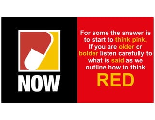 For some the answer is
to start to think pink.
If you are older or
bolder listen carefully to
what is said as we
outline how to think
RED
 