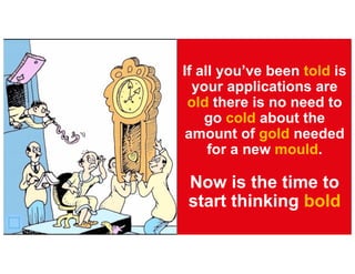 If all you’ve been told is
your applications are
old there is no need to
go cold about the
amount of gold needed
for a new mould.
Now is the time to
start thinking bold
 