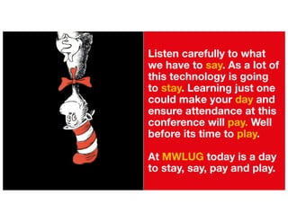 Listen carefully to what
we have to say. As a lot of
this technology is going
to stay. Learning just one
could make your day and
ensure attendance at this
conference will pay. Well
before its time to play.
At MWLUG today is a day
to stay, say, pay and play.
 