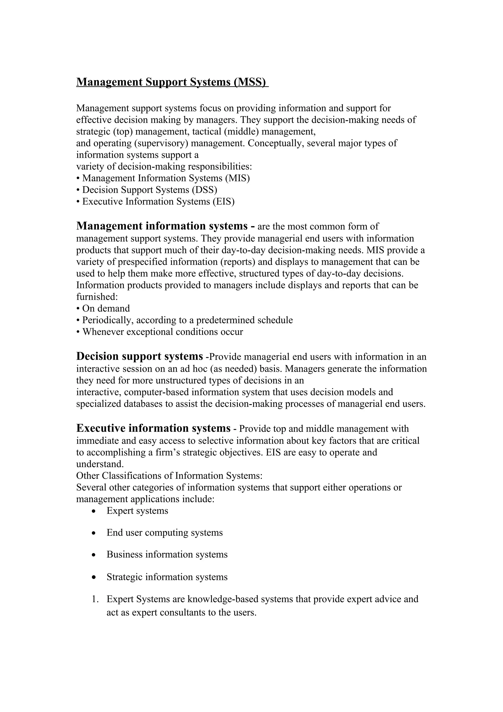 Management Support Systems (MSS)

Management support systems focus on providing information and support for
effective decision making by managers. They support the decision-making needs of
strategic (top) management, tactical (middle) management,
and operating (supervisory) management. Conceptually, several major types of
information systems support a
variety of decision-making responsibilities:
• Management Information Systems (MIS)
• Decision Support Systems (DSS)
• Executive Information Systems (EIS)

Management information systems - are the most common form of
management support systems. They provide managerial end users with information
products that support much of their day-to-day decision-making needs. MIS provide a
variety of prespecified information (reports) and displays to management that can be
used to help them make more effective, structured types of day-to-day decisions.
Information products provided to managers include displays and reports that can be
furnished:
• On demand
• Periodically, according to a predetermined schedule
• Whenever exceptional conditions occur

Decision support systems -Provide managerial end users with information in an
interactive session on an ad hoc (as needed) basis. Managers generate the information
they need for more unstructured types of decisions in an
interactive, computer-based information system that uses decision models and
specialized databases to assist the decision-making processes of managerial end users.

Executive information systems - Provide top and middle management with
immediate and easy access to selective information about key factors that are critical
to accomplishing a firm’s strategic objectives. EIS are easy to operate and
understand.
Other Classifications of Information Systems:
Several other categories of information systems that support either operations or
management applications include:
    • Expert systems

   •   End user computing systems

   •   Business information systems

   •   Strategic information systems

   1. Expert Systems are knowledge-based systems that provide expert advice and
      act as expert consultants to the users.
 