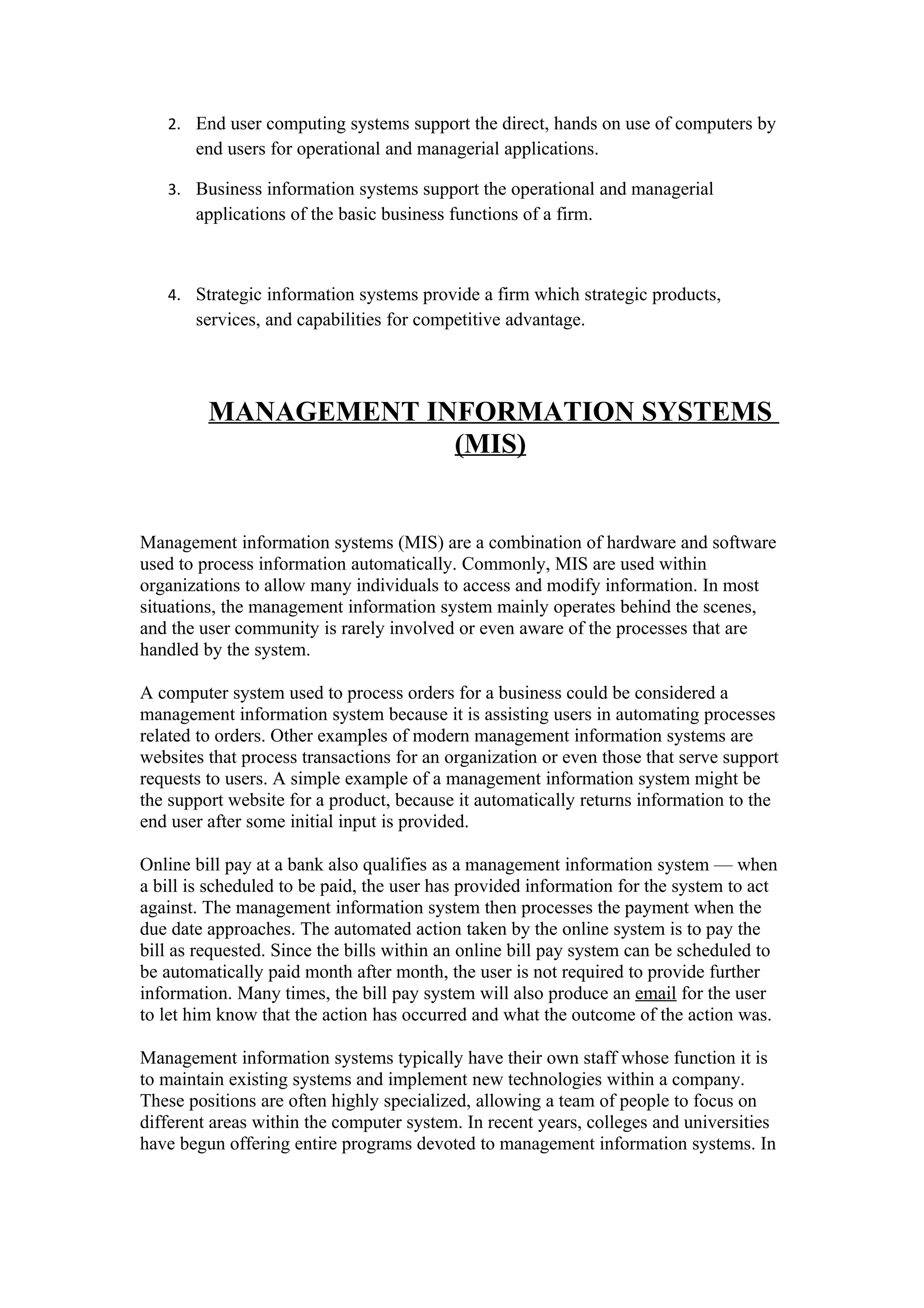 2. End user computing systems support the direct, hands on use of computers by
       end users for operational and managerial applications.

   3. Business information systems support the operational and managerial
       applications of the basic business functions of a firm.



   4. Strategic information systems provide a firm which strategic products,
       services, and capabilities for competitive advantage.




         MANAGEMENT INFORMATION SYSTEMS
                      (MIS)


Management information systems (MIS) are a combination of hardware and software
used to process information automatically. Commonly, MIS are used within
organizations to allow many individuals to access and modify information. In most
situations, the management information system mainly operates behind the scenes,
and the user community is rarely involved or even aware of the processes that are
handled by the system.

A computer system used to process orders for a business could be considered a
management information system because it is assisting users in automating processes
related to orders. Other examples of modern management information systems are
websites that process transactions for an organization or even those that serve support
requests to users. A simple example of a management information system might be
the support website for a product, because it automatically returns information to the
end user after some initial input is provided.

Online bill pay at a bank also qualifies as a management information system — when
a bill is scheduled to be paid, the user has provided information for the system to act
against. The management information system then processes the payment when the
due date approaches. The automated action taken by the online system is to pay the
bill as requested. Since the bills within an online bill pay system can be scheduled to
be automatically paid month after month, the user is not required to provide further
information. Many times, the bill pay system will also produce an email for the user
to let him know that the action has occurred and what the outcome of the action was.

Management information systems typically have their own staff whose function it is
to maintain existing systems and implement new technologies within a company.
These positions are often highly specialized, allowing a team of people to focus on
different areas within the computer system. In recent years, colleges and universities
have begun offering entire programs devoted to management information systems. In
 