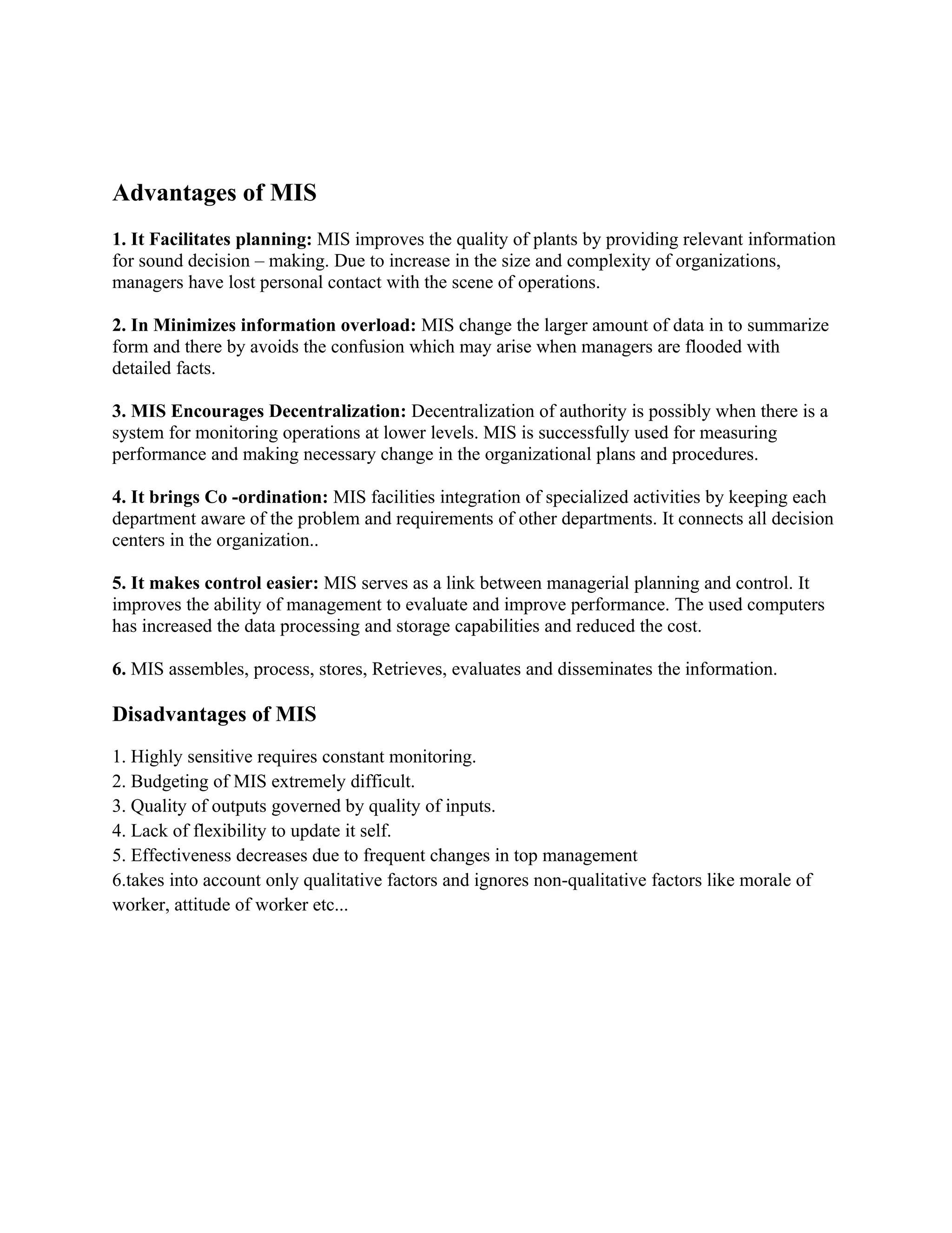 Advantages of MIS
1. It Facilitates planning: MIS improves the quality of plants by providing relevant information
for sound decision – making. Due to increase in the size and complexity of organizations,
managers have lost personal contact with the scene of operations.

2. In Minimizes information overload: MIS change the larger amount of data in to summarize
form and there by avoids the confusion which may arise when managers are flooded with
detailed facts.

3. MIS Encourages Decentralization: Decentralization of authority is possibly when there is a
system for monitoring operations at lower levels. MIS is successfully used for measuring
performance and making necessary change in the organizational plans and procedures.

4. It brings Co -ordination: MIS facilities integration of specialized activities by keeping each
department aware of the problem and requirements of other departments. It connects all decision
centers in the organization..

5. It makes control easier: MIS serves as a link between managerial planning and control. It
improves the ability of management to evaluate and improve performance. The used computers
has increased the data processing and storage capabilities and reduced the cost.

6. MIS assembles, process, stores, Retrieves, evaluates and disseminates the information.

Disadvantages of MIS
1. Highly sensitive requires constant monitoring.
2. Budgeting of MIS extremely difficult.
3. Quality of outputs governed by quality of inputs.
4. Lack of flexibility to update it self.
5. Effectiveness decreases due to frequent changes in top management
6.takes into account only qualitative factors and ignores non-qualitative factors like morale of
worker, attitude of worker etc...
 