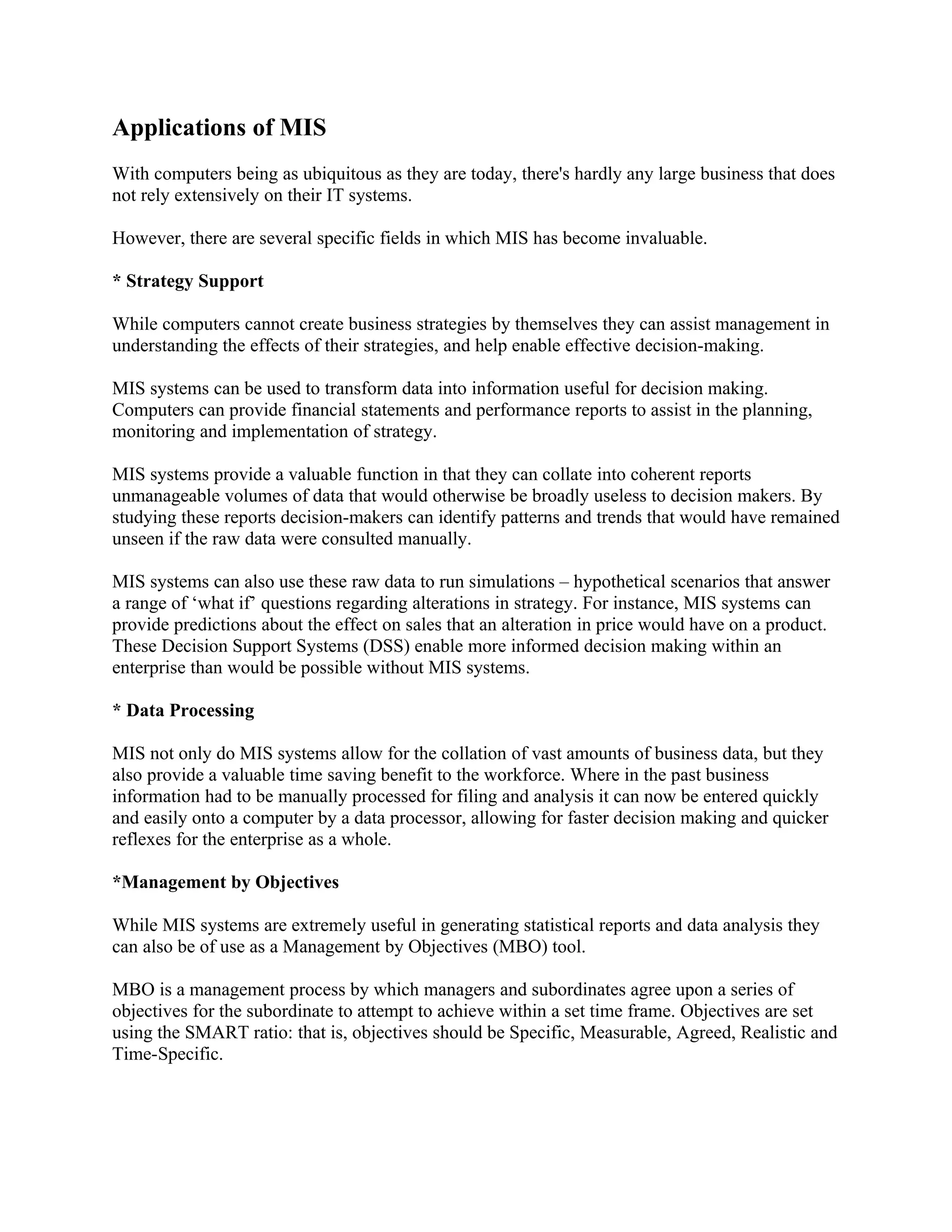 Applications of MIS
With computers being as ubiquitous as they are today, there's hardly any large business that does
not rely extensively on their IT systems.

However, there are several specific fields in which MIS has become invaluable.

* Strategy Support

While computers cannot create business strategies by themselves they can assist management in
understanding the effects of their strategies, and help enable effective decision-making.

MIS systems can be used to transform data into information useful for decision making.
Computers can provide financial statements and performance reports to assist in the planning,
monitoring and implementation of strategy.

MIS systems provide a valuable function in that they can collate into coherent reports
unmanageable volumes of data that would otherwise be broadly useless to decision makers. By
studying these reports decision-makers can identify patterns and trends that would have remained
unseen if the raw data were consulted manually.

MIS systems can also use these raw data to run simulations – hypothetical scenarios that answer
a range of ‘what if’ questions regarding alterations in strategy. For instance, MIS systems can
provide predictions about the effect on sales that an alteration in price would have on a product.
These Decision Support Systems (DSS) enable more informed decision making within an
enterprise than would be possible without MIS systems.

* Data Processing

MIS not only do MIS systems allow for the collation of vast amounts of business data, but they
also provide a valuable time saving benefit to the workforce. Where in the past business
information had to be manually processed for filing and analysis it can now be entered quickly
and easily onto a computer by a data processor, allowing for faster decision making and quicker
reflexes for the enterprise as a whole.

*Management by Objectives

While MIS systems are extremely useful in generating statistical reports and data analysis they
can also be of use as a Management by Objectives (MBO) tool.

MBO is a management process by which managers and subordinates agree upon a series of
objectives for the subordinate to attempt to achieve within a set time frame. Objectives are set
using the SMART ratio: that is, objectives should be Specific, Measurable, Agreed, Realistic and
Time-Specific.
 