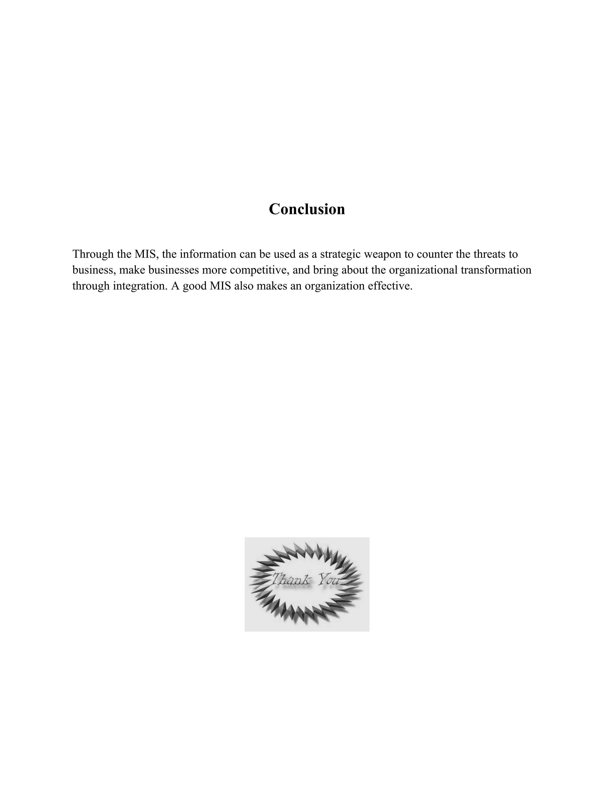 Conclusion

Through the MIS, the information can be used as a strategic weapon to counter the threats to
business, make businesses more competitive, and bring about the organizational transformation
through integration. A good MIS also makes an organization effective.
 